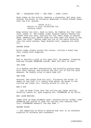 39.



INT -- CELLBLOCK FIVE -- 3RD TIER -- DUSK (1949)

Bogs comes up the stairs, smoking a cigarette. Not many cons
around; the place is virtually deserted. A VOICE echoes dimly
over the P.A. system:

                      VOICE (O.S.)
            Return to your cellblocks for
            evening count.

Bogs enters his cell. Dark in here. He fumbles for the light
cord, yanks it. The sudden light reveals Captain Hadley six
inches from his face, waiting for him. Mert steps in behind
Bogs. hemming him. Before Bogs can even open his mouth to say
"what the fuck," Hadley rams the tip of his baton brutally
into his solar plexus. Bogs doubles over, gagging his wind
out.

GROUND FLOOR

Ernie comes slowly around the corner, rolling a steel mop
cart loaded with supplies.

2ND TIER

Red is darning a sock in his open cell. He pauses, frowning,
hearing strange THUMPING sounds. What the hell is that?

3RD TIER

It's Hadley and Mert methodically and brutally pulping Bogs
with their batons, and kicking the shit out of him for good
measure. He feebly tries to ward them off.

2ND TIER

Puzzled, Red steps from his cell, following the sound. It
dawns on him that it's coming from above. He moves to the
railing and leans out, craning around to look up --

RED'S POV

-- just as Bogs flips over the railing and comes sailing
directly toward us, eyes bugging out, SCREAMING as he falls.

RED (SLOW MOTION)

jumps back as Bogs plummets past, missing him by inches, arms
swimming and trying to grab the railing (but missing that
too), SCREAMING aaaaalll the way down --

GROUND FLOOR

-- and impacting on Ernie's gassing mop cart in an enormous
eruption of solvents and cleansers.



                                                   (CONTINUED)
 