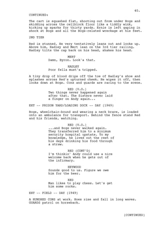 40.
CONTINUED:
The cart is squashed flat, shooting out from under Bogs and
skidding across the cellblock floor like a tiddly wink,
kicking up sparks for thirty yards. Ernie is left gaping in
shock at Bogs and all the Bogs-related wreckage at his feet.

2ND TIER

Red is stunned. He very tentatively leans out and looks up.
Above him, Hadley and Mert lean on the 3rd tier railing.
Hadley tilts the cap back on his head, shakes his head.

                     MERT
           Damn, Byron. Look'a that.

                     HADLEY
           Poor fella must'a tripped.

A tiny drop of blood drips off the toe of Hadley's shoe and
splashes across Red's upturned cheek. He wipes it off, then
looks down at Bogs. Cons and guards are racing to the scene.

                     RED (V.O.)
           Two things never happened again
           after that. The Sisters never laid
           a finger on Andy again...

EXT -- PRISON YARD/LOADING DOCK -- DAY (1949)

Bogs, wheelchair-bound and wearing a neck brace, is loaded
onto an ambulance for transport. Behind the fence stand Red
and his friends, watching.

                     RED (V.O.)
           ...and Bogs never walked again.
           They transferred him to a minimum
           security hospital upstate. To my
           knowledge, he lived out the rest of
           his days drinking his food through
           a straw.

                     RED (CONT'D)
           I'm thinkin' Andy could use a nice
           welcome back when he gets out of
           the infirmary.

                     HEYWOOD
           Sounds good to us. Figure we owe
           him for the beer.

                     RED
           Man likes to play chess. Let's get
           him some rocks.

EXT -- FIELD -- DAY (1949)

A HUNDRED CONS at work. Hoes rise and fall in long waves.
GUARDS patrol on horseback.


                                                  (CONTINUED)
 