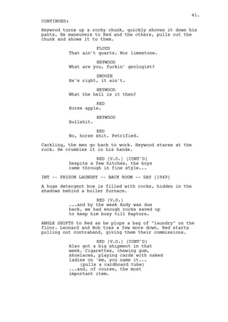 41.
CONTINUED:
Heywood turns up a rocky chunk, quickly shoves it down his
pants. He maneuvers to Red and the others, pulls out the
chunk and shows it to them.

                    FLOYD
          That ain't quartz. Nor limestone.

                    HEYWOOD
          What are you, fuckin' geologist?

                    SNOOZE
          He's right, it ain't.

                    HEYWOOD
          What the hell is it then?

                    RED
          Horse apple.

                      HEYWOOD
          Bullshit.

                    RED
          No, horse shit. Petrified.

Cackling, the men go back to work. Heywood stares at the
rock. He crumbles it in his hands.

                    RED (V.O.) (CONT'D)
          Despite a few hitches, the boys
          came through in fine style...

INT -- PRISON LAUNDRY -- BACK ROOM -- DAY (1949)

A huge detergent box is filled with rocks, hidden in the
shadows behind a boiler furnace.

                    RED (V.O.)
          ...and by the week Andy was due
          back, we had enough rocks saved up
          to keep him busy till Rapture.

ANGLE SHIFTS to Red as he plops a bag of "laundry" on the
floor. Leonard and Bob toss a few more down. Red starts
pulling out contraband, giving them their commissions.

                    RED (V.O.) (CONT'D)
          Also got a big shipment in that
          week. Cigarettes, chewing gum,
          shoelaces, playing cards with naked
          ladies on 'em, you name it...
              (pulls a cardboard tube)
          ...and, of course, the most
          important item.
 