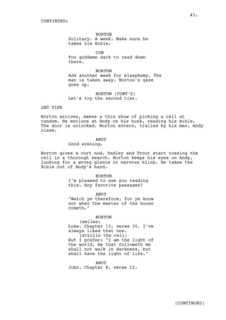 43.
CONTINUED:

                     NORTON
           Solitary. A week. Make sure he
           takes his Bible.

                     CON
           Too goddamn dark to read down
           there.

                     NORTON
           Add another week for blasphemy. The
           man is taken away. Norton's gaze
           goes up.

                     NORTON (CONT'D)
           Let's try the second tier.

2ND TIER

Norton arrives, makes a thin show of picking a cell at
random. He motions at Andy on his bunk, reading his Bible.
The door is unlocked. Norton enters, trailed by his men. Andy
rises.

                     ANDY
           Good evening.

Norton gives a curt nod. Hadley and Trout start tossing the
cell in a thorough search. Norton keeps his eyes on Andy,
looking for a wrong glance or nervous blink. He takes the
Bible out of Andy's hand.

                     NORTON
           I'm pleased to see you reading
           this. Any favorite passages?

                     ANDY
           "Watch ye therefore, for ye know
           not when the master of the house
           cometh."

                     NORTON
               (smiles)
           Luke. Chapter 13, verse 35. I've
           always liked that one.
               (strolls the cell)
           But I prefer: "I am the light of
           the world. He that followeth me
           shall not walk in darkness, but
           shall have the light of life."

                     ANDY
           John. Chapter 8, verse 12.




                                                  (CONTINUED)
 