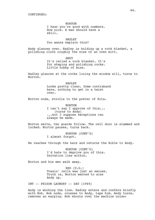 44.
CONTINUED:

                    NORTON
          I hear you're good with numbers.
          How nice. A man should have a
          skill.

                    HADLEY
          You wanna explain this?

Andy glances over. Hadley is holding up a rock blanket, a
polishing cloth roughly the size of an oven mitt.

                    ANDY
          It's called a rock blanket. It's
          for shaping and polishing rocks.
          Little hobby of mine.

Hadley glances at the rocks lining the window sill, turns to
Norton.

                    HADLEY
          Looks pretty clean. Some contraband
          here, nothing to get in a twist
          over.

Norton nods, strolls to the poster of Rita.

                    NORTON
          I can't say I approve of this...
              (turns to Andy)
          ...but I suppose exceptions can
          always be made.

Norton exits, the guards follow. The cell door is slammed and
locked. Norton pauses, turns back.

                    NORTON (CONT'D)
          I almost forgot.

He reaches through the bars and returns the Bible to Andy.

                    NORTON (CONT'D)
          I'd hate to deprive you of this.
          Salvation lies within.

Norton and his men walk away.

                    RED (V.O.)
          Tossin' cells was just an excuse.
          Truth is, Norton wanted to size
          Andy up.

INT -- PRISON LAUNDRY -- DAY (1949)

Andy is working the line. Hadley enters and confers briefly
with Bob. Bob nods, crosses to Andy, taps him. Andy turns,
removes an earplug. Bob shouts over the machine noise:
 