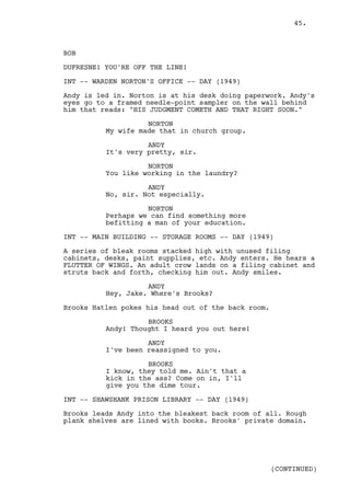45.



BOB

DUFRESNE! YOU'RE OFF THE LINE!

INT -- WARDEN NORTON'S OFFICE -- DAY (1949)

Andy is led in. Norton is at his desk doing paperwork. Andy's
eyes go to a framed needle-point sampler on the wall behind
him that reads: "HIS JUDGMENT COMETH AND THAT RIGHT SOON."

                    NORTON
          My wife made that in church group.

                    ANDY
          It's very pretty, sir.

                    NORTON
          You like working in the laundry?

                    ANDY
          No, sir. Not especially.

                    NORTON
          Perhaps we can find something more
          befitting a man of your education.

INT -- MAIN BUILDING -- STORAGE ROOMS -- DAY (1949)

A series of bleak rooms stacked high with unused filing
cabinets, desks, paint supplies, etc. Andy enters. He hears a
FLUTTER OF WINGS. An adult crow lands on a filing cabinet and
struts back and forth, checking him out. Andy smiles.

                    ANDY
          Hey, Jake. Where's Brooks?

Brooks Hatlen pokes his head out of the back room.

                    BROOKS
          Andy! Thought I heard you out here!

                    ANDY
          I've been reassigned to you.

                    BROOKS
          I know, they told me. Ain't that a
          kick in the ass? Come on in, I'll
          give you the dime tour.

INT -- SHAWSHANK PRISON LIBRARY -- DAY (1949)

Brooks leads Andy into the bleakest back room of all. Rough
plank shelves are lined with books. Brooks' private domain.




                                                     (CONTINUED)
 