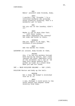 48.
CONTINUED:

                    RED
          Makin' yourself some friends, Andy.

                    ANDY
          I wouldn't say "friends." I'm a
          convicted murderer who provides
          sound financial planning. That's a
          wonderful pet to have.

                    RED
          Got you out of the laundry, didn't
          it?

                    ANDY
          Maybe it can do more than that.
              (off their looks)
          How about expanding the library?
          Get some new books in there.

                    HEYWOOD
          How you 'spect to do that, "Mr.
          Dufresne-if-you-please?"

                    ANDY
          Ask the warden for funds.

LAUGHTER all around. Andy blinks at them.

                    BROOKS
          Son, I've had six wardens through
          here during my tenure, and I have
          learned one great immutable truth
          of the universe: ain't one of 'em
          been born whose asshole don't
          pucker up tight as a snare drum
          when you ask for funds.

INT -- MAIN BUILDING HALLWAY -- DAY (1949)

DOLLYING Norton and Andy up the hall:

                    NORTON
          Not a dime. My budget's stretched
          thin as it is.

                    ANDY
          I see. Perhaps I could write to the
          State Senate and request funds
          directly from them.




                                                (CONTINUED)
 