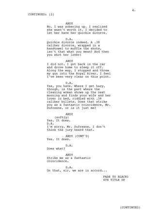 4.
CONTINUED: (2)

                   ANDY
         No. I was sobering up. I realized
         she wasn't worth it. I decided to
         let her have her quickie divorce.

                   D.A.
         Quickie divorce indeed. A .38
         caliber divorce, wrapped in a
         handtowel to muffle the shots,
         isn't that what you mean? And then
         you shot her lover!

                   ANDY
         I did not. I got back in the car
         and drove home to sleep it off.
         Along the way, I stopped and threw
         my gun into the Royal River. I feel
         I've been very clear on this point.

                   D.A.
         Yes, you have. Where I get hazy,
         though, is the part where the
         cleaning woman shows up the next
         morning and finds your wife and her
         lover in bed, riddled with .38
         caliber bullets. Does that strike
         you as a fantastic coincidence, Mr.
         Dufresne, or is it just me?

                    ANDY
              (softly)
         Yes. It does.
         D.A.
         I'm sorry, Mr. Dufresne, I don't
         think the jury heard that.

                   ANDY (CONT'D)
         Yes. It does.

                      D.A.
         Does what?

                   ANDY
         Strike me as a fantastic
         coincidence.

                   D.A.
         On that, sir, we are in accord...

                                       FADE TO BLACK!
                                       4TH TITLE UP




                                                (CONTINUED)
 