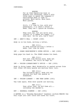 49.
CONTINUED:

                    NORTON
          Far as them Republican boys in
          Augusta are concerned, there's only
          three ways to spend the taxpayer's
          hard-earned when it come to
          prisons. More walls. More bars.
          More guards.

                    ANDY
          Still, I'd like to try, with your
          permission. I'll send a letter a
          week. They can't ignore me forever.

                    NORTON
          They sure can, but you write your
          letters if it makes you happy. I'll
          even mail 'em for you, how's that?

INT -- ANDY'S CELL -- NIGHT (1949)

Andy is on his bunk, writing a letter.

                    RED (V.O.)
          So Andy started writing a letter a
          week, just like he said.

INT -- GUARD DESK/NORTON'S OUTER OFFICE -- DAY (1949)

Andy pops his head in. The GUARD shakes his head.

                    RED (V.O.)
          And just like Norton said, Andy got
          no answers. But still he kept on.

INT -- PRISON LIBRARY/ANDY'S OFFICE -- DAY (1950)

Andy is doing taxes. Mert Entwhistle is seated across from
him. Other off-duty guards are waiting their turn.

                     RED (V.O.)
          The following April, Andy did tax
          returns for half the guards at
          Shawshank.

INT -- PRISON LIBRARY -- ONE YEAR LATER (1951)

Tax time again. Even more guards are waiting.

                    RED (V.O.)
          Year after that, he did them all...
          including the warden's.

EXT -- BASEBALL DIAMOND -- DAY (1952)

A BATTER in a "Noresby Marauders" baseball uniform WHACKS the
ball high into left field and races for first.


                                                    (CONTINUED)
 