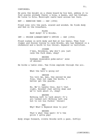 51.
CONTINUED:
He puts the knight on a chess board by his bed, adding it to
four pieces already there: a king, a queen, and two bishops.
He turns to Rita. Moonlight casts bars across her face.

EXT -- EXERCISE YARD -- DAY (1954)

Floyd runs into the yard, scared and winded. He finds Andy
and Red on the bleachers.

                    FLOYD
          Red? Andy? It's Brooks.

INT -- PRISON LIBRARY/ANDY'S OFFICE -- DAY (1954)

Floyd rushes in with Andy and Red at his heels. They find
Jigger and Snooze trying to calm Brooks, who has Heywood in a
chokehold and a knife to his throat. Heywood is terrified.

                    JIGGER
          C'mon, Brooksie, why don't you just
          calm the fuck down, okay?

                     BROOKS
          Goddamn miserable puke-eatin' sons
          of whores!

He kicks a table over. Tax files explode through the air.

                    RED
          What the hell's going on?

                    SNOOZE
          You tell me, man. One second he was
          fine, then out came the knife. I
          better get the guards.

                    RED
          No. We'll handle this. Ain't that
          right, Brooks? Just settle down and
          we'll talk about it, okay?

                    BROOKS
          Nothing left to talk about! It's
          all talked out! Nothing left now
          but to cut his fuckin' throat!

                    RED
          Why? What's Heywood done to you?

                    BROOKS
          That's what they want! It's the
          price I gotta pay!

Andy steps forward, rivets Brooks with a gaze. Softly:




                                                    (CONTINUED)
 