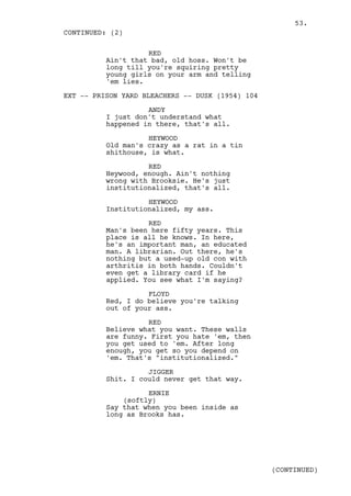 53.
CONTINUED: (2)

                    RED
          Ain't that bad, old hoss. Won't be
          long till you're squiring pretty
          young girls on your arm and telling
          'em lies.

EXT -- PRISON YARD BLEACHERS -- DUSK (1954) 104

                    ANDY
          I just don't understand what
          happened in there, that's all.

                    HEYWOOD
          Old man's crazy as a rat in a tin
          shithouse, is what.

                    RED
          Heywood, enough. Ain't nothing
          wrong with Brooksie. He's just
          institutionalized, that's all.

                    HEYWOOD
          Institutionalized, my ass.

                    RED
          Man's been here fifty years. This
          place is all he knows. In here,
          he's an important man, an educated
          man. A librarian. Out there, he's
          nothing but a used-up old con with
          arthritis in both hands. Couldn't
          even get a library card if he
          applied. You see what I'm saying?

                    FLOYD
          Red, I do believe you're talking
          out of your ass.

                    RED
          Believe what you want. These walls
          are funny. First you hate 'em, then
          you get used to 'em. After long
          enough, you get so you depend on
          'em. That's "institutionalized."

                    JIGGER
          Shit. I could never get that way.

                    ERNIE
              (softly)
          Say that when you been inside as
          long as Brooks has.




                                                  (CONTINUED)
 
