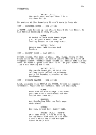 55.
CONTINUED:

                    BROOKS (V.O.)
          The world went and got itself in a
          big damn hurry.

He arrives at the Brewster. It ain't much to look at.

INT -- BREWSTER HOTEL -- DAY (1954)

A WOMAN leads Brooks up the stairs toward the top floor. He
has trouble climbing so many stairs.

                    WOMAN
          No music in your room after eight
          p.m. No guests after nine. No
          cooking except on the hotplate...

                    BROOKS (V.O.)
          People even talk faster. And
          louder.

INT -- BROOKS' ROOM -- DAY (1954)

Brooks enters. The room is small, old, dingy. Heavy wooden
beams cross the ceiling. An arched window affords a view of
Congress Street. Traffic noise drifts in. Brooks sets his bag
down. He doesn't quite know what to do. He just stands there,
like a man waiting for a bus.

                     BROOKS (V.O.)
          The parole board got me into this
          halfway house called the Brewster,
          and a job bagging groceries at the
          Foodway...

INT -- FOODWAY MARKET -- DAY (1954)

Loud. Jangling with PEOPLE and NOISE. Brooks is bagging
groceries. Registers are humming, kids are shrieking.

                    WOMAN
          Make sure he double-bags. Last time
          your man didn't double-bag and the
          bottom near came out.

                    MANAGER
          You double-bag like the lady says,
          understand?

                    BROOKS
          Yes sir, double-bag, surely will.

                    BROOKS (V.O.) (CONT'D)
          It's hard work. I try to keep up,
          but my hands hurt most of the time.
          I don't think the store manager
          likes me very much.
 