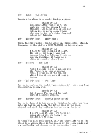 56.



EXT -- PARK -- DAY (1954)

Brooks sits alone on a bench, feeding pigeons.

                    BROOKS (V.O.)
          Sometimes after work I go to the
          park and feed the birds. I keep
          thinking Jake might show up and say
          hello, but he never does. I hope
          wherever he is, he's doing okay and
          making new friends.

INT -- BROOKS' ROOM -- NIGHT (1954)

Dark. Traffic outside. Brooks wakes up. Disoriented. Afraid.
Somewhere in the night, a LOUD ARGUMENT is taking place.

                    BROOKS (V.O.)
          I have trouble sleeping at night.
          The bed is too big. I have bad
          dreams, like I'm falling. I wake up
          scared. Sometimes it takes me a
          while to remember where I am.

INT -- FOODWAY -- DAY (1954)

                    BROOKS (V.O.)
          Maybe I should get me a gun and rob
          the Foodway, so they'd send me
          home. I could shoot the manager
          while I was at it, sort of like a
          bonus.

INT -- BROOKS' ROOM -- DAY (1954)

Brooks is packing his worldly possessions into the carry bag.
Undershirts, socks, etc.

                    BROOKS (V.O.)
          But I guess I'm too old for that
          sort of nonsense anymore.

INT -- BROOKS' ROOM -- SHORTLY LATER (1954)

Brooks is dressed in his suit. He finishes knotting his tie,
puts his hat on his head. The letter lies on the desk,
stampe3 and ready for mailing. His bag is by the door.

                    BROOKS (V.O.)
          I don't like it here. I'm tired of
          being afraid all the time. I've
          decided not to stay.

He takes one last look around. Only one thing left to do. He
steps to a wooden chair in the center of the room, pulls out
a pocketknife, and glances up at the ceiling beam.


                                                  (CONTINUED)
 