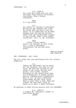 5.
CONTINUED: (3)

                    D.A. (CONT'D)
          You claim you threw your gun into
          the Royal River before the murders
          took place. That's rather
          convenient.

                    ANDY
          It's the truth.

                    D.A.
          You recall Lt. Mincher's testimony?
          He and his men dragged that river
          for three days and nary a gun was
          found. So no comparison can be made
          between your gun and the bullets
          taken from the bloodstained corpses
          of the victims. That's also rather
          convenient, isn't it, Mr. Dufresne?

                    ANDY
              (faint, bitter smile)
          Since I am innocent of this crime,
          sir, I find it decidedly
          inconvenient the gun was never
          found.

                                         FADE TO BLACK:
                                         STH TITLE UP

INT. COURTROOM - DAY (1946)

The D.A. holds the jury spellbound with his closing
summation:

                    D.A.
          Ladies and gentlemen, you've heard
          all the evidence, you know all the
          facts. We have the accused at the
          scene of the crime. We have foot
          prints. Tire tracks. Bullets
          scattered on the ground which bear
          his fingerprints. A broken bourbon
          bottle, likewise with fingerprints.
          Most of all, we have a beautiful
          young woman and her lover lying
          dead in each other's arms. They had
          sinned. But was their crime so
          great as to merit a death sentence?

He gestures to Andy sitting quietly with his ATTORNEY.

                    D.A. (CONT'D)
          I suspect Mr. Dufresne's answer to
          that would be yes.
                    (MORE)



                                                  (CONTINUED)
 