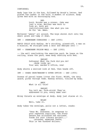 59.
CONTINUED:
Andy lays him in the box, followed by Brook's letter. Red
places the casket in the hole. A moment of silence. Andy
gives Red with an encouraging nod.

                    RED
          Lord, Brooks was a sinner. Jake was
          just a crow. Neither was much to
          look at. Both got
          institutionalized. See what you can
          do for 'em. Amen.

Muttered "amens" all around. The boys shovel dirt onto the
small grave and tamp it down.

INT -- SHAWSHANK CORRIDORS -- DAY (1955)

RAPID DOLLY with Hadley. He's striding, pissed-off, a man on
e mission. He straight-arms a door and emerges onto --

EXT -- SHAWSHANK PRISON WALL -- DAY (1955)

-- the wall overlooking the exercise yard. He leans on the
railing, scans the yard, sees Andy chatting with Red.

                    HADLEY
          Dufresne! What the fuck did you do?
              (Andy looks up)
          Your ass, warden's office, now!

Andy shoots a worried look at Red, then heads off.

INT -- GUARD DESK/WARDEN'S OUTER OFFICE -- DAY (1955)

Dozens of parcel boxes litter the floor. WILEY, the duty
guard, picks through them. Hadley enters, trailed by Andy.

                    ANDY
          What is all this?

                    HADLEY
          You tell me, fuck-stick! They're
          addressed to you, every damn one!

Wiley thrusts an envelope at Andy. Andy just stares at it.

                    WILEY
          Well, take it.

Andy takes the envelope, pulls out a letter, reads:

                    ANDY
          "Dear Mr. Dufresne. In response to
          your repeated inquiries, the State
          Senate has allocated the enclosed
          funds for your library project..."
              (stunned, examines check)
          This is two hundred dollars.


                                                     (CONTINUED)
 