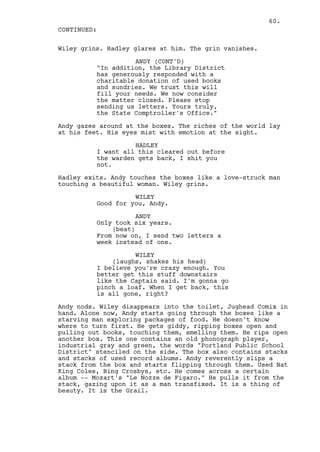 60.
CONTINUED:

Wiley grins. Hadley glares at him. The grin vanishes.

                    ANDY (CONT'D)
          "In addition, the Library District
          has generously responded with a
          charitable donation of used books
          and sundries. We trust this will
          fill your needs. We now consider
          the matter closed. Please stop
          sending us letters. Yours truly,
          the State Comptroller's Office."

Andy gazes around at the boxes. The riches of the world lay
at his feet. His eyes mist with emotion at the sight.

                    HADLEY
          I want all this cleared out before
          the warden gets back, I shit you
          not.

Hadley exits. Andy touches the boxes like a love-struck man
touching a beautiful woman. Wiley grins.

                    WILEY
          Good for you, Andy.

                     ANDY
          Only took six years.
              (beat)
          From now on, I send two letters a
          week instead of one.

                    WILEY
              (laughs, shakes his head)
          I believe you're crazy enough. You
          better get this stuff downstairs
          like the Captain said. I'm gonna go
          pinch a loaf. When I get back, this
          is all gone, right?

Andy nods. Wiley disappears into the toilet, Jughead Comix in
hand. Alone now, Andy starts going through the boxes like a
starving man exploring packages of food. He doesn't know
where to turn first. He gets giddy, ripping boxes open and
pulling out books, touching them, smelling them. He rips open
another box. This one contains an old phonograph player,
industrial gray and green, the words "Portland Public School
District" stenciled on the side. The box also contains stacks
and stacks of used record albums. Andy reverently slips a
stack from the box and starts flipping through them. Used Nat
King Coles, Bing Crosbys, etc. He comes across a certain
album -- Mozart's "Le Nozze de Figaro." He pulls it from the
stack, gazing upon it as a man transfixed. It is a thing of
beauty. It is the Grail.
 