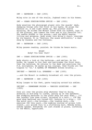61.



INT -- BATHROOM -- DAY (1955)

Wiley sits in one of the stalls, Jughead comic on his knees.

INT -- GUARD STATION/OUTER OFFICE -- DAY (1955)

Andy wrestles the phonograph player onto the guards' desk,
sweeping things onto the floor in his haste. He plugs the
machine in. A red light warms up. The platter starts
spinning. He slides the Mozart album from its sleeve, lays it
on the platter, and lowers the tone arm to his favorite cut.
The needle HISSES in the groove...and the MUSIC begins,
lilting and gorgeous. Andy sinks into Wiley's chair, overcome
by its beauty. It is "Deutino: Che soave zeffiretto," a duet
sung by Susanna and the Contessa.

INT -- BATHROOM -- DAY (1955)

Wiley pauses reading, puzzled. He thinks he hears music.

                    WILEY
          Andy? You hear that?

INT -- GUARD STATION/OUTER OFFICE -- DAY (1955)

Andy shoots a look at the bathroom...and smiles. Go for
broke. He lunges to his feet and barricades the front door,
then the bathroom. He returns to the desk and positions the
P.A. microphone. He works up his courage, then flicks all the
toggles to "on." A SQUEAL OF FEEDBACK echoes briefly...

INT/EXT -- VARIOUS P.A. SPEAKERS -- DAY (1955)

...and the Mozart is suddenly broadcast all over the prison.

INT -- BATHROOM -- DAY (1955)

Wiley lunges to his feet, pants tangling around his ankles.

INT/EXT -- SHAWSHANK PRISON -- VARIOUS LOCATIONS -- DAY
(1955)

Cons all over the prison stop whatever they're doing,
freezing in mid-step to listen, gazing up at the speakers.
The stamping machines in the plate shop are shut down... 137
The laundry line goes silent, grinding to a halt... 138 The
wood shop machines are turned off, buzzing to a stop... 139
The motor pool...the kitchen...the loading dock...the
exercise 140 thru yard...the numbing routine of prison life
itself...all grinds thru to a stuttering halt. Nobody moves,
nobody speaks. Everybody 143 just stands in place, listening
to the MUSIC, hypnotized.
 