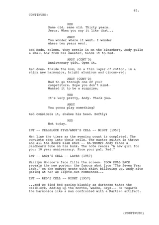 65.
CONTINUED:

                    RED
          Same old, same old. Thirty years.
          Jesus. When you say it like that...

                    ANDY
          You wonder where it went. I wonder
          where ten years went.

Red nods, solemn. They settle in on the bleachers. Andy pulls
a small box from his sweater, hands it to Red.

                    ANDY (CONT'D)
          Anniversary gift. Open it.

Red does. Inside the box, on a thin layer of cotton, is a
shiny new harmonica, bright aluminum and circus-red.

                    ANDY (CONT'D)
          Had to go through one of your
          competitors. Hope you don't mind.
          Wanted it to be a surprise.

                    RED
          It's very pretty, Andy. Thank you.

                    ANDY
          You gonna play something?

Red considers it, shakes his head. Softly:

                       RED
          Not today.

INT -- CELLBLOCK FIVE/ANDY'S CELL -- NIGHT (1957)

Men line the tiers as the evening count is completed. The
convicts step into their cells. The master switch is thrown
and all the doors slam shut -- KA-THUMP! Andy finds a
cardboard tube on his bunk. The note reads: "A new girl for
your 10 year anniversary. From your pal. Red."

INT -- ANDY'S CELL -- LATER (1957)

Marilyn Monroe's face fills the screen. SLOW PULL BACK
reveals the new poster: the famous shot from "The Seven Year
Itch," on the subway grate with skirt billowing up. Andy sits
gazing at her as lights-out commences...

INT -- RED'S CELL -- NIGHT (1957)

...and we find Red gazing blankly as darkness takes the
cellblock. Adding up the months, weeks, days... He regards
the harmonica like a man confronted with a Martian artifact.




                                                    (CONTINUED)
 