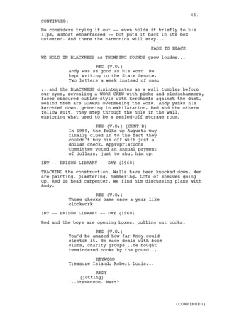 66.
CONTINUED:
He considers trying it out -- even holds it briefly to his
lips, almost embarrassed -- but puts it back in its box
untested. And there the harmonica will stay...

                                         FADE TO BLACK

WE HOLD IN BLACKNESS as THUMPING SOUNDS grow louder...

                    RED (V.O.)
          Andy was as good as his word. He
          kept writing to the State Senate.
          Two letters a week instead of one.

...and the BLACKNESS disintegrates as a wall tumbles before
our eyes, revealing a WORK CREW with picks and sledgehammers,
faces obscured outlaw-style with kerchiefs against the dust.
Behind them are GUARDS overseeing the work. Andy yanks his
kerchief down, grinning in exhilaration. Red and the others
follow suit. They step through the hole in the wall,
exploring what used to be a sealed-off storage room.

                    RED (V.O.) (CONT'D)
          In 1959, the folks up Augusta way
          finally clued in to the fact they
          couldn't buy him off with just a
          dollar check. Appropriations
          Committee voted an annual payment
          of dollars, just to shut him up.

INT -- PRISON LIBRARY -- DAY (1960)

TRACKING the construction. Walls have been knocked down. Men
are painting, plastering, hammering. Lots of shelves going
up. Red is head carpenter. We find him discussing plans with
Andy.

                     RED (V.O.)
          Those checks came once a year like
          clockwork.

INT -- PRISON LIBRARY -- DAY (1960)

Red and the boys are opening boxes, pulling out books.

                    RED (V.O.)
          You'd be amazed how far Andy could
          stretch it. He made deals with book
          clubs, charity groups...he bought
          remaindered books by the pound...

                    HEYWOOD
          Treasure Island. Robert Louis...

                    ANDY
              (jotting)
          ...Stevenson. Next?



                                                  (CONTINUED)
 