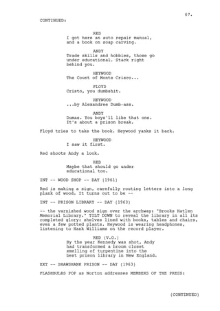 67.
CONTINUED:

                    RED
          I got here an auto repair manual,
          and a book on soap carving.

                    ANDY
          Trade skills and hobbies, those go
          under educational. Stack right
          behind you.

                    HEYWOOD
          The Count of Monte Crisco...

                    FLOYD
          Cristo, you dumbshit.

                    HEYWOOD
          ...by Alexandree Dumb-ass.

                    ANDY
          Dumas. You boys'll like that one.
          It's about a prison break.

Floyd tries to take the book. Heywood yanks it back.

                    HEYWOOD
          I saw it first.

Red shoots Andy a look.

                    RED
          Maybe that should go under
          educational too.

INT -- WOOD SHOP -- DAY (1961)

Red is making a sign, carefully routing letters into a long
plank of wood. It turns out to be --

INT -- PRISON LIBRARY -- DAY (1963)

-- the varnished wood sign over the archway: "Brooks Hatlen
Memorial Library." TILT DOWN to reveal the library in all its
completed glory: shelves lined with books, tables and chairs,
even a few potted plants. Heywood is wearing headphones,
listening to Hank Williams on the record player.

                    RED (V.O.)
          By the year Kennedy was shot, Andy
          had transformed a broom closet
          smelling of turpentine into the
          best prison library in New England.

EXT -- SHAWSHANK PRISON -- DAY (1963)

FLASHBULBS POP as Norton addresses MEMBERS OF THE PRESS:



                                                  (CONTINUED)
 