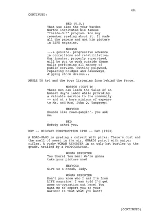 68.
CONTINUED:

                    RED (V.O.)
          That was also the year Warden
          Norton instituted his famous
          "Inside-Out" program. You may
          remember reading about it. It made
          all the papers and got his picture
          in LIFE magazine.

                    NORTON
          ...a genuine, progressive advance
          in corrections and rehabilitation.
          Our inmates, properly supervised,
          will be put to work outside these
          walls performing all manner of
          public service. Cutting pulpwood,
          repairing bridges and causeways,
          digging storm drains...

ANGLE TO Red and the boys listening from behind the fence.

                    NORTON (CONT'D)
          These men can learn the value of an
          honest day's labor while providing
          a valuable service to the community
          -- and at a bare minimum of expense
          to Mr. and Mrs. John Q. Taxpayer!

                    HEYWOOD
          Sounds like road-gangin', you ask
          me.

                    RED
          Nobody asked you.

EXT -- HIGHWAY CONSTRUCTION SITE -- DAY (1963)

A ROAD-GANG is grading a culvert with picks. There's dust and
the smell of sweat in the air. GUARDS patrol with sniper
rifles, A pushy WOMAN REPORTER in an ugly hat bustles up the
grade, trailed by a PHOTOGRAPHER.

                    WOMAN REPORTER
          You there! You men! We're gonna
          take your picture now!

                    HEYWOOD
          Give us a break, lady.

                    WOMAN REPORTER
          Don't you know who I am? I'm from
          LIFE magazine! I was told I'd get
          some co-operation out here! You
          want me to report you to your
          warden? Is that what you want?




                                                  (CONTINUED)
 
