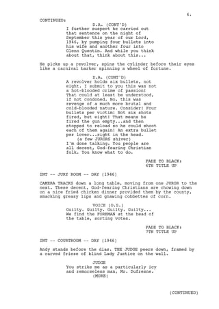 6.
CONTINUED:
                    D.A. (CONT'D)
          I further suspect he carried out
          that sentence on the night of
          September this year of our Lord,
          1946, by pumping four bullets into
          his wife and another four into
          Glenn Quentin. And while you think
          about that, think about this...

He picks up a revolver, spins the cylinder before their eyes
like a carnival barker spinning a wheel of fortune.

                    D.A. (CONT'D)
          A revolver holds six bullets, not
          eight. I submit to you this was not
          a hot-blooded crime of passion!
          That could at least be understood,
          if not condoned. No, this was
          revenge of a much more brutal and
          cold-blooded nature. Consider! Four
          bullets per victim! Not six shots
          fired, but eight! That means he
          fired the gun empty...and then
          stopped to reload so he could shoot
          each of them again! An extra bullet
          per lover...right in the head.
              (a few JURORS shiver)
          I'm done talking. You people are
          all decent, God-fearing Christian
          folk. You know what to do.

                                         FADE TO BLACK:
                                         6TH TITLE UP

INT -- JURY ROOM -- DAY (1946)

CAMERA TRACKS down a long table, moving from one JUROR to the
next. These decent, God-fearing Christians are chowing down
on a nice fried chicken dinner provided them by the county,
smacking greasy lips and gnawing cobbettes of corn.

                    VOICE (O.S.)
          Guilty. Guilty. Guilty. Guilty...
          We find the FOREMAN at the head of
          the table, sorting votes.

                                         FADE TO BLACK:
                                         7TH TITLE UP

INT -- COURTROOM -- DAY (1946)

Andy stands before the dias. THE JUDGE peers down, framed by
a carved frieze of blind Lady Justice on the wall.

                    JUDGE
          You strike me as a particularly icy
          and remorseless man, Mr. Dufresne.
                    (MORE)


                                                  (CONTINUED)
 