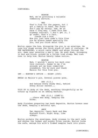 70.
CONTINUED:

                    NORTON
          Ned, we're providing a valuable
          community service.

                    NED
          That's fine for the papers, but I
          got a family to feed. The State
          don't pay my salary. Sam, we go
          back a long way. I need this new
          highway contract. I don't get it, I
          go under. That's a fact.
              (hands him a box)
          Now you just have some'a this fine
          pie my missus baked specially for
          you, and you think about that.

Norton opens the box. Alongside the pie is an envelope. He
runs his thumb across the thick stack of cash it contains. IN
THE BACKGROUND, a winch cable SNAPS and whips through the
air, damn near severing a man's leg. He goes down, screaming
in mud and blood, pinned by a fallen tree stump. Men rush
over to help him. Norton barely takes notice.

                    NORTON
          Ned, I wouldn't worry too much over
          this contract. Seems to me I've
          already got my boys committed
          elsewhere. You be sure and thank
          Maisie for this fine pie.

INT -- NORTON'S OFFICE -- NIGHT (1965)

ANGLE on Maisie's pie. Several pieces gone.

                    RED (V.O.)
          And behind every shady deal, behind
          every dollar earned...

TILT UP to Andy at the desk, munching thoughtfully as he
totals up figures on an adding machine.

                    RED (V.O.) (CONT'D)
          ...there was Andy, keeping the
          books.

Andy finishes preparing two bank deposits. Norton hovers near
the desk, keeping a watchful eye.

                    ANDY
          Two deposits, Casco Bank and New
          England First. Night drop, like
          always.

Norton pockets the envelopes. Andy crosses to the wall safe
and shoves the ledger and sundry files inside. Norton locks
the safe, swings his wife's framed sampler back into place.


                                                  (CONTINUED)
 