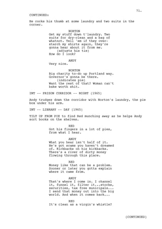71.
CONTINUED:
He cocks his thumb at some laundry and two suits in the
corner.

                    NORTON
          Get my stuff down t'laundry. Two
          suits for dry-clean and a bag of
          whatnot. Tell 'em if they over-
          starch my shirts again, they're
          gonna hear about it from me.
              (adjusts his tie)
          How do I look?

                       ANDY
          Very nice.

                    NORTON
          Big charity to-do up Portland way.
          Governor's gonna be there.
              (indicates pie)
          Want the rest of that? Woman can't
          bake worth shit.

INT -- PRISON CORRIDOR -- NIGHT (1965)

Andy trudges down the corridor with Norton's laundry, the pie
box under his arm.

INT -- LIBRARY -- DAY (1965)

TILT UP FROM PIE to find Red munching away as he helps Andy
sort books on the shelves.

                    RED
          Got his fingers in a lot of pies,
          from what I hear.

                    ANDY
          What you hear isn't half of it.
          He's got scams you haven't dreamed
          of. Kickbacks on his kickbacks.
          There's a river of dirty money
          flowing through this place.

                    RED
          Money like that can be a problem.
          Sooner or later you gotta explain
          where it came from.

                    ANDY
          That's where I come in. I channel
          it, funnel it, filter it...stocks,
          securities, tax free municipals...
          I send that money out into the big
          world. And when it comes back...

                    RED
          It's clean as a virgin's whistle?


                                                  (CONTINUED)
 