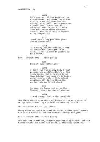 73.
CONTINUED: (2)

                    ANDY
          Sure you can, if you know how the
          system works, and where the cracks
          are. It's amazing what you can
          accomplish by mail. Mr. Stevens has
          a birth certificate, social
          security card, driver's license.
          They ever track those accounts,
          they'll wind up chasing a figment
          of my imagination.

                    RED
          Jesus. Did I say you were good?
          You're Rembrandt.

                    ANDY
          It's funny. On the outside, I was
          an honest man. Straight as an
          arrow. I had to come to prison to
          be a crook.

EXT -- PRISON YARD -- DUSK (1965)

                    RED
          Does it ever bother you?

                    ANDY
          I don't run the scams, Red, I just
          process the profits. That's a fine
          line, maybe. But I've also built
          that library, and used it to help a
          dozen guys get their high school
          diplomas. Why do you think the
          warden lets me do all that?

                    RED
          To keep you happy and doing the
          laundry. Money instead of sheets.

                    ANDY
          I work cheap. That's the trade-off.

TWO SIREN BLASTS draw their attention to the main gate. It
swings open, revealing a prison bus waiting outside.

INT -- PRISON BUS -- DUSK (1965)

Among those on board is TOMMY WILLIAMS, a damn good-looking
kid in his mid-20's. The bus RUMBLES through the gate.

EXT -- PRISON YARD -- DUSK (1965)

The new fish disembark, chained together single-file. The old-
timers holler and shake the fence. A deafening gauntlet.
 