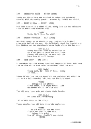 74.



INT -- CELLBLOCK EIGHT -- NIGHT (1965)

Tommy and the others are marched in naked and shivering,
covered with delousing powder, greeted by TAUNTS and JEERS.

INT -- TOMMY'S CELL -- NIGHT (1965)

The bars slam with a STEEL CLANG. Tommy and his new CELLMATE
take in their new surroundings.

                    TOMMY
          Well. Ain't this for shit?

INT -- PRISON CORRIDOR -- DAY (1965)

DOLLYING Tommy as he struts along, combing his ducktail,
cigarette behind his ear. (We definitely need The Coasters or
Del Vikings on the soundtrack here. Maybe Jerry Lee Lewis.)

                    RED (V.O.)
          Tommy Williams came to Shawshank in
          on a two year stretch for B&E. Cops
          caught him sneakin' TV sets out the
          back door of a JC Penney.

INT -- WOOD SHOP -- DAY (1965)

A SHRIEKING BUZZSAW slices ten-foot lengths of wood. Red runs
the machine while some other OLD-TIMERS feed the wood.

                     RED (V.O.)
          Young punk, Mr. Rock n' Roll, cocky
          as hell...

Tommy is hauling the cut wood off the conveyor and stacking
it, It's a ball-busting job, but the kid's a blur.

                    TOMMY
              (slapping his gloves)
          C'mon there, old boys! Movin' like
          molasses! Makin' me look bad!

The old guys just grin and shake their heads.

                    RED (V.O.)
          We liked him immediately.

INT -- MESS HALL -- DAY (1965)

Tommy regales the old boys with his exploits:

                    TOMMY
          ...so I'm backin' out the door,
          right? Had the TV like this...
              (mimes his grip)
          Big ol' thing. Couldn't see shit.
                    (MORE)

                                                  (CONTINUED)
 