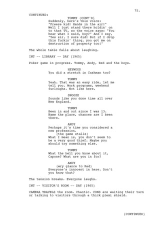 75.
CONTINUED:
                    TOMMY (CONT'D)
          Suddenly, here's this voice:
          "Freeze kid! Hands in the air!"
          Well I just stand there holdin' on
          to that TV, so the voice says: "You
          hear what I said, boy?" And I say,
          "Yes sir, I sure did! But if I drop
          this fuckin' thing, you got me on
          destruction of property too!"

The whole table falls about laughing.

INT -- LIBRARY -- DAY (1965)

Poker game in progress. Tommy, Andy, Red and the boys.

                    HEYWOOD
          You did a stretch in Cashman too?

                    TOMMY
          Yeah. That was an easy ride, let me
          tell you. Work programs, weekend
          furloughs. Not like here.

                    SNOOZE
          Sounds like you done time all over
          New England.

                    TOMNY
          Been in and out since I was 13.
          Name the place, chances are I been
          there.

                    ANDY
          Perhaps it's time you considered a
          new profession.
              (the game stalls)
          What I mean is, you don't seem to
          be a very good thief. Maybe you
          should try something else.

                    TOMMY
          What the hell you know about it,
          Capone? What are you in for?

                    ANDY
              (wry glance to Red)
          Everyone's innocent in here. Don't
          you know that?

The tension breaks. Everyone laughs.

INT -- VISITOR'S ROOM -- DAY (1965)

CAMERA TRAVELS the room. Chaotic. CONS are waiting their turn
or talking to visitors through a thick plexi shield.




                                                  (CONTINUED)
 