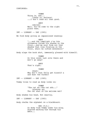 77.
CONTINUED:

                    TOMMY
          Thing is, see...
              (leans in, mutters)
          ...I don't read all that good.

                    ANDY
              (smiles)
          Well. You've come to the right
          place then.

INT -- LIBRARY -- DAY (1965)

We find Andy giving an impassioned reading:

                    ANDY
          "...and the lamplight o'er him
          streaming throws his shadow on the
          floor...and my soul from out that
          shadow that lies floating on the
          floor, shall be lifted nevermore!"

Andy slaps the book shut, immensely pleased with himself.

                    TOMMY
          So this raven just sits there and
          won't go away?

                    ANDY
          That's right.

                     TOMMY
              (beat)
          Why don't that fella get hisself a
          and dust the fucker?

INT -- LIBRARY -- DAY (1965)

Tommy tries to read as Andy looks on:

                    TOMMY
          "The cat sh--The cat shh..."
              (glances up)
          The cat shat on the welcome mat?

Andy shakes his head. Not exactly.

INT -- LIBRARY -- DAY (1965)

Andy chalks the alphabet on a blackboard.

                    RED (V.O.)
          So Andy took Tommy under his wing.
          Started walking him through his
          ABCs...
 