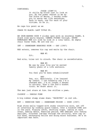 7.
CONTINUED:
                    JUDGE (CONT'D)
          It chills my blood just to look at
          you. By the power vested in me by
          the State of Maine, I hereby order
          you to serve two life sentences,
          back to back, one for each of your
          victims. So be it.

He raps his gavel as we

CRASH TO BLACK: LAST TITLE UP.


AN IRON-BARRED DOOR 9 slides open with an enormous CLANG. A
stark room waits beyond. CAMERA PUSHES through. SEVEN
HUMORLESS MEN sit side by side at a long table. An empty
chair faces them. We are now in:

INT -- SHAWSHANK HEARINGS ROOM -- DAY (1947)

RED enters, removes his cap and waits by the chair.

                    MAN #1
          Sit.

Red sits, tries not to slouch. The chair is uncomfortable.

                    MAN #2
          We see by your file you've served
          twenty years of a life sentence.

                    MAN #3
          You feel you've been rehabilitated?

                    RED
          Yes, sir. Absolutely. I've learned
          my lesson. I can honestly say I'm a
          changed man. I'm no longer a danger
          to society. That's the God's honest
          truth. No doubt about it.

The men just stare at him. One stifles a yawn.

CLOSEUP -- PAROLE FORM

A big rubber stamp slams down: "REJECTED" in red ink.

EXT -- EXERCISE YARD -- SHAWSHANK PRISON -- DUSK (1947)

High stone walls topped with snaky concertina wire, set off
at intervals by looming guard towers. Over a hundred CONS are
in the yard. Playing catch, shooting craps, jawing at each
other, making deals. Exercise period. RED emerges into fading
daylight, slouches low-key through the activity, worn cap on
his head, exchanging hellos and doing minor business. He's an
important man here.




                                                  (CONTINUED)
 