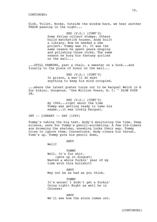 79.
CONTINUED:

Sink. Toilet. Books. Outside the window bars, we hear another
TRAIN passing in the night...

                    RED (V.O.) (CONT'D)
          Some fellas collect stamps. Others
          build matchstick houses. Andy built
          a library. Now he needed a new
          project. Tommy was it. It was the
          same reason he spent years shaping
          and polishing those rocks. The same
          reason he hung his fantasy girlies
          on the wall...

...STILL PANNING, past a chair, a sweater on a hook...and
finally to the place of honor on the wall...

                    RED (V.O.) (CONT'D)
          In prison, a man'll do most
          anything to keep his mind occupied.

...where the latest poster turns out to be Racquel Welch in A
fur bikini. Gorgeous. "One Million Years, B. C. " SLOW PUSH
IN,

                    RED (V.O.) (CONT'D)
          By 1966...right about the time
          Tommy was getting ready to take his
          exams...it was lovely Racquel.

INT -- LIBRARY -- DAY (1966)

Tommy's taking the big test. Andy's monitoring   the time. Deep
silence, save for Tommy's pencil-scribbling. A   few old-timers
are browsing the shelves, sneaking looks their   way. Tommy
tries to ignore them. Concentrate. Andy clears   his throat.
Time's up. Tommy puts his pencil down,

                    ANDY
          Well?

                    TOMMY
          Well. It's for shit.
              (gets up in disgust)
          Wasted a whole fuckin' year of my
          time with this bullshit!

                    ANDY
          May not be as bad as you think.

                    TOMMY
          It's worse! I didn't get a fuckin'
          thing right! Might as well be in
          Chinese!

                    ANDY
          We'll see how the score comes out.


                                                    (CONTINUED)
 