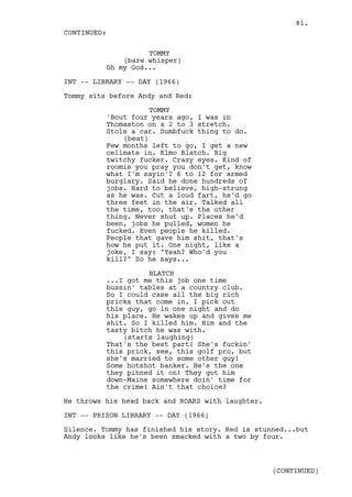 81.
CONTINUED:

                    TOMMY
              (bare whisper)
          Oh my God...

INT -- LIBRARY -- DAY (1966)

Tommy sits before Andy and Red:

                     TOMMY
          'Bout four years ago, I was in
          Thomaston on a 2 to 3 stretch.
          Stole a car. Dumbfuck thing to do.
              (beat)
          Few months left to go, I get a new
          cellmate in. Elmo Blatch. Big
          twitchy fucker. Crazy eyes. Kind of
          roomie you pray you don't get, know
          what I'm sayin'? 6 to 12 for armed
          burglary. Said he done hundreds of
          jobs. Hard to believe, high-strung
          as he was. Cut a loud fart, he'd go
          three feet in the air. Talked all
          the time, too, that's the other
          thing. Never shut up. Places he'd
          been, jobs he pulled, women he
          fucked. Even people he killed.
          People that gave him shit, that's
          how he put it. One night, like a
          joke, I say: "Yeah? Who'd you
          kill?" So he says...

                    BLATCH
          ...I got me this job one time
          bussin' tables at a country club.
          So I could case all the big rich
          pricks that come in. I pick out
          this guy, go in one night and do
          his place. He wakes up and gives me
          shit. So I killed him. Him and the
          tasty bitch he was with.
              (starts laughing)
          That's the best part! She's fuckin'
          this prick, see, this golf pro, but
          she's married to some other guy!
          Some hotshot banker. He's the one
          they pinned it on! They got him
          down-Maine somewhere doin' time for
          the crime! Ain't that choice?

He throws his head back and ROARS with laughter.

INT -- PRISON LIBRARY -- DAY (1966)

Silence. Tommy has finished his story. Red is stunned...but
Andy looks like he's been smacked with a two by four.



                                                   (CONTINUED)
 