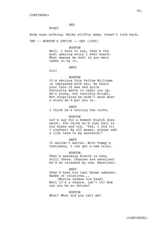 82.
CONTINUED:

                    RED
          Andy?

Andy says nothing. Walks stiffly away. Doesn't look back.

INT -- NORTON'S OFFICE -- DAY (1966)

                    NORTON
          Well. I have to say, that's the
          most amazing story I ever heard.
          What amazes me most is you were
          taken in by it.

                    ANDY
          Sir?

                    NORTON
          It's obvious this fellow Williams
          is impressed with you. He hears
          your tale of woe and quite
          naturally wants to cheer you up.
          He's young, not terribly bright.
          Not surprising he didn't know what
          a state he'd put you in.

                    ANDY
          I think he's telling the truth.

                    NORTON
          Let's say for a moment Blatch does
          exist. You think he'd just fall to
          his knees and cry, "Yes, I did it!
          I confess! By all means, please add
          a life term to my sentence!"

                    ANDY
          It wouldn't matter. With Tommy's
          testimony, I can get a new trial.

                    NORTON
          That's assuming Blatch is even
          still there. Chances are excellent
          he'd be released by now. Excellent.

                    ANDY
          They'd have his last known address.
          Names of relatives...
              (Norton shakes his head)
          Well it's a chance. isn't it? How
          can you be so obtuse?

                    NORTON
          What? What did you call me?




                                                  (CONTINUED)
 