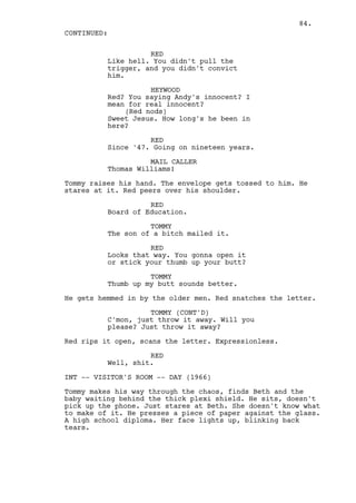 84.
CONTINUED:

                    RED
          Like hell. You didn't pull the
          trigger, and you didn't convict
          him.

                    HEYWOOD
          Red? You saying Andy's innocent? I
          mean for real innocent?
              (Red nods)
          Sweet Jesus. How long's he been in
          here?

                    RED
          Since '47. Going on nineteen years.

                    MAIL CALLER
          Thomas Williams!

Tommy raises his hand. The envelope gets tossed to him. He
stares at it. Red peers over his shoulder.

                    RED
          Board of Education.

                    TOMMY
          The son of a bitch mailed it.

                    RED
          Looks that way. You gonna open it
          or stick your thumb up your butt?

                    TOMMY
          Thumb up my butt sounds better.

He gets hemmed in by the older men. Red snatches the letter.

                    TOMMY (CONT'D)
          C'mon, just throw it away. Will you
          please? Just throw it away?

Red rips it open, scans the letter. Expressionless.

                    RED
          Well, shit.

INT -- VISITOR'S ROOM -- DAY (1966)

Tommy makes his way through the chaos, finds Beth and the
baby waiting behind the thick plexi shield. He sits, doesn't
pick up the phone. Just stares at Beth. She doesn't know what
to make of it. He presses a piece of paper against the glass.
A high school diploma. Her face lights up, blinking back
tears.
 