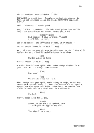 85.



INT -- SOLITARY WING -- NIGHT (1966)

LOW ANGLE on steel door. Somewhere behind it, unseen, is
Andy, A rat scurries along the wall. FOOTSTEPS approach
slowly.

INT -- SOLITARY -- NIGHT (1966)

Andy listens in darkness. The FOOTSTEPS pause outside his
door. The slot opens. An ELDERLY GUARD peers in.

                    ELDERLY GUARD
          Kid passed. C-plus average. Thought
          you'd like to know.

The slot closes. The FOOTSTEPS recede. Andy smiles.

INT -- PRISON CORRIDOR -- NIGHT (1966)

We find Tommy on evening work detail, mopping the floors with
bucket and pail. Mert Entwhistle comes into view.

                    MERT
          Warden wants to talk.

EXT -- PRISON -- NIGHT (1966)

A steel door rattles open. Mert leads Tommy outside to a
gate, unlocks it. Tommy looks around.

                      TOMMY
          Out here?

                    MERT
          That's what the man said.

Mert swings the gate open, sends Tommy through, turns and
heads back inside. Tommy proceeds out across a loading-dock
access for the shops and mills. Some vehicles parked. The
place is deserted. He stops, sensing a presence.

                      TOMMY
          Warden?

Norton steps into the light.

                    NORTON
          Tommy, we've got a situation here.
          I think you can appreciate that.

                    TOMMY
          Yes sir, I sure can.




                                                  (CONTINUED)
 