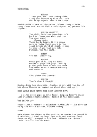 86.
CONTINUED:

                    NORTON
          I tell you, son, this really came
          along and knocked my wind out. It's
          got me up nights, that's the truth.

Norton pulls a pack of cigarettes, offers Tommy a smoke.
Tommy takes one. Norton lights both cigarettes, pockets his
lighter.

                    NORTON (CONT'D)
          The right decision. Sometimes it's
          hard to figure out what that is.
          You understand?
              (Tommy nods)
          Think hard, Tommy. If I'm gonna
          move on this, there can't be the
          least little shred of doubt. I have
          to know if you what you told
          Dufresne was the truth.

                    TOMMY
          Yes sir. Absolutely.

                    NORTON
          Would you be willing to swear
          before a judge and jury...having
          placed your hand on the Good Book
          and taken an oath before Almighty
          God Himself?

                    TOMMY
          Just gimme that chance.

                    NORTON
          That's what I thought.

Norton drops his cigarette. Crushes it out with the toe of
his shoe. Glances up toward the plate shop roof as --

HIGH ANGLE FROM PLATE SHOP ROOF (SNIPER POV)

-- a rifle scope pops up into frame, jumping Tommy's image
into startling magnification, framed in the crosshairs.

THE SNIPER 200

rapid-fires a carbine -- BLAM!BLAM!BLAM!BLAM! -- his face lit
up by the muzzle flashes. Captain Hadley.

TOMMY

gets chewed to pieces by the gunfire. He smacks the ground in
a twitching, thrashing heap. Eyes wide and staring. Dead.
Surprise still stamped on his face. Silence now. Norton
turns, strolls into darkness.
 