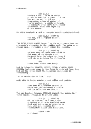 8.
CONTINUED:

                    RED (V.O.)
          There's a con like me in every
          prison in America, I guess. I'm the
          guy who can get it for you.
          Cigarettes, a bag of reefer if
          you're partial, a bottle of brandy
          to celebrate your kid's high school
          graduation. Damn near anything,
          within reason.

He slips somebody a pack of smokes, smooth sleight-of-hand.

                    RED (V.O.) (CONT'D)
          Yes sir, I'm a regular Sears &
          Roebuck.

TWO SHORT SIREN BLASTS issue from the main tower, drawing
everybody's attention to the loading dock. The outer gate
swings open...revealing a gray prison bus outside.

                    RED (V.O.) (CONT'D)
          So when Andy Dufresne came to me in
          and asked me to smuggle Rita
          Hayworth into the prison for him, I
          told him no problem. And it wasn't.

                    CON
          Fresh fish! Fresh fish today!

Red is joined by HEYWOOD, SKEET, FLOYD, JIGGER, ERNIE,
SNOOZE. Most cons crowd to the fence to gawk and jeer, but
Red and his group mount the bleachers and settle in
comfortably.

INT -- PRISON BUS -- DUSK (1947)

Andy sits in back, wearing steel collar and chains.

                    RED (V.O.)
          Andy came to Shawshank Prison in
          early 1947 for murdering his wife
          and the fella she was bangin'.

The bus lurches forward, RUMBLES through the gates. Andy
gazes around, swallowed by prison walls.

                    RED (V.O.) (CONT'D)
          On the outside, he'd been vice-
          president of a large Portland bank.
          Good work for a man as young as he
          was, when you consider how
          conservative banks were back then.

                       TOWER GUARD
          All clear!



                                                  (CONTINUED)
 