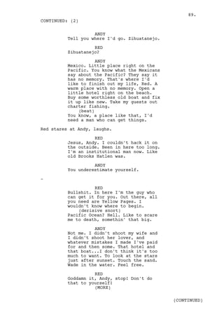 89.
CONTINUED: (2)

                    ANDY
          Tell you where I'd go. Zihuatanejo.

                    RED
          Zihuatanejo?

                     ANDY
          Mexico. Little place right on the
          Pacific. You know what the Mexicans
          say about the Pacific? They say it
          has no memory. That's where I'd
          like to finish out my life, Red. A
          warm place with no memory. Open a
          little hotel right on the beach.
          Buy some worthless old boat and fix
          it up like new. Take my guests out
          charter fishing.
              (beat)
          You know, a place like that, I'd
          need a man who can get things.

Red stares at Andy, laughs.

                    RED
          Jesus, Andy. I couldn't hack it on
          the outside. Been in here too long.
          I'm an institutional man now. Like
          old Brooks Hatlen was.

                    ANDY
          You underestimate yourself.

-

                    RED
          Bullshit. In here I'm the guy who
          can get it for you. Out there, all
          you need are Yellow Pages. I
          wouldn't know where to begin.
              (derisive snort)
          Pacific Ocean? Hell. Like to scare
          me to death, somethin' that big.

                    ANDY
          Not me. I didn't shoot my wife and
          I didn't shoot her lover, and
          whatever mistakes I made I've paid
          for and then some. That hotel and
          that boat...I don't think it's too
          much to want. To look at the stars
          just after sunset. Touch the sand.
          Wade in the water. Feel free.

                    RED
          Goddamn it, Andy, stop! Don't do
          that to yourself!
                    (MORE)

                                                (CONTINUED)
 