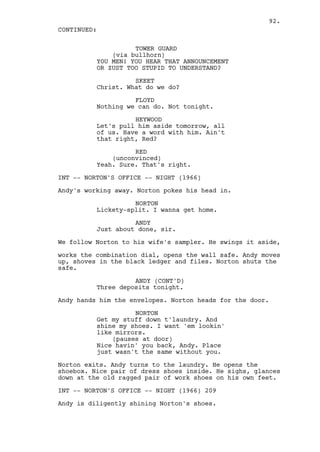 92.
CONTINUED:

                    TOWER GUARD
              (via bullhorn)
          YOU MEN! YOU HEAR THAT ANNOUNCEMENT
          OR ZUST TOO STUPID TO UNDERSTAND?

                    SKEET
          Christ. What do we do?

                    FLOYD
          Nothing we can do. Not tonight.

                    HEYWOOD
          Let's pull him aside tomorrow, all
          of us. Have a word with him. Ain't
          that right, Red?

                    RED
              (unconvinced)
          Yeah. Sure. That's right.

INT -- NORTON'S OFFICE -- NIGHT (1966)

Andy's working away. Norton pokes his head in.

                    NORTON
          Lickety-split. I wanna get home.

                    ANDY
          Just about done, sir.

We follow Norton to his wife's sampler. He swings it aside,

works the combination dial, opens the wall safe. Andy moves
up, shoves in the black ledger and files. Norton shuts the
safe.

                    ANDY (CONT'D)
          Three deposits tonight.

Andy hands him the envelopes. Norton heads for the door.

                    NORTON
          Get my stuff down t'laundry. And
          shine my shoes. I want 'em lookin'
          like mirrors.
              (pauses at door)
          Nice havin' you back, Andy. Place
          just wasn't the same without you.

Norton exits. Andy turns to the laundry. He opens the
shoebox. Nice pair of dress shoes inside. He sighs, glances
down at the old ragged pair of work shoes on his own feet.

INT -- NORTON'S OFFICE -- NIGHT (1966) 209

Andy is diligently shining Norton's shoes.
 