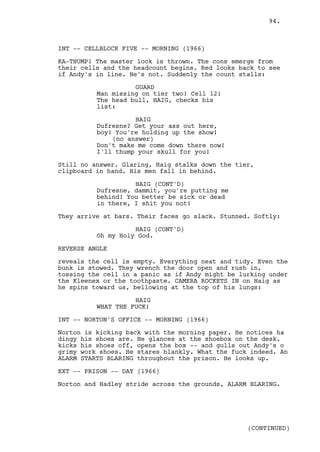 94.



INT -- CELLBLOCK FIVE -- MORNING (1966)

KA-THUMP! The master lock is thrown. The cons emerge from
their cells and the headcount begins. Red looks back to see
if Andy's in line. He's not. Suddenly the count stalls:

                    GUARD
          Man missing on tier two! Cell 12!
          The head bull, HAIG, checks his
          list:

                    HAIG
          Dufresne? Get your ass out here,
          boy! You're holding up the show!
              (no answer)
          Don't make me come down there now!
          I'll thump your skull for you!

Still no answer. Glaring, Haig stalks down the tier,
clipboard in hand. His men fall in behind.

                    HAIG (CONT'D)
          Dufresne, dammit, you're putting me
          behind! You better be sick or dead
          in there, I shit you not!

They arrive at bars. Their faces go slack. Stunned. Softly:

                    HAIG (CONT'D)
          Oh my Holy God.

REVERSE ANGLE

reveals the cell is empty. Everything neat and tidy. Even the
bunk is stowed. They wrench the door open and rush in,
tossing the cell in a panic as if Andy might be lurking under
the Kleenex or the toothpaste. CAMERA ROCKETS IN on Haig as
he spins toward us, bellowing at the top of his lungs:

                    HAIG
          WHAT THE FUCK!

INT -- NORTON'S OFFICE -- MORNING (1966)

Norton is kicking back with the morning paper. He notices ha
dingy his shoes are. He glances at the shoebox on the desk.
kicks his shoes off, opens the box -- and gulls out Andy's o
grimy work shoes. He stares blankly. What the fuck indeed. An
ALARM STARTS BLARING throughout the prison. He looks up.

EXT -- PRISON -- DAY (1966)

Norton and Hadley stride across the grounds, ALARM BLARING.




                                                  (CONTINUED)
 