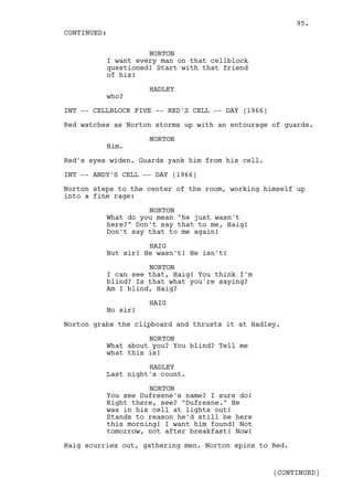95.
CONTINUED:

                    NORTON
          I want every man on that cellblock
          questioned! Start with that friend
          of his!

                    HADLEY
          who?

INT -- CELLBLOCK FIVE -- RED'S CELL -- DAY (1966)

Red watches as Norton storms up with an entourage of guards.

                    NORTON
          Him.

Red's eyes widen. Guards yank him from his cell.

INT -- ANDY'S CELL -- DAY (1966)

Norton steps to the center of the room, working himself up
into a fine rage:

                    NORTON
          What do you mean "he just wasn't
          here?" Don't say that to me, Haig!
          Don't say that to me again!

                    HAIG
          But sir! He wasn't! He isn't!

                    NORTON
          I can see that, Haig! You think I'm
          blind? Is that what you're saying?
          Am I blind, Haig?

                    HAIG
          No sir!

Norton grabs the clipboard and thrusts it at Hadley.

                    NORTON
          What about you? You blind? Tell me
          what this is!

                    HADLEY
          Last night's count.

                    NORTON
          You see Dufresne's name? I sure do!
          Right there, see? "Dufresne." He
          was in his cell at lights out!
          Stands to reason he'd still be here
          this morning! I want him found! Not
          tomorrow, not after breakfast! Now!

Haig scurries out, gathering men. Norton spins to Red.


                                                    (CONTINUED)
 