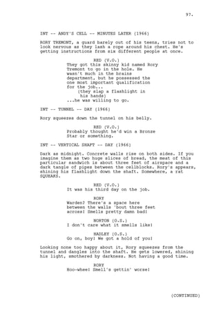 97.



INT -- ANDY'S CELL -- MINUTES LATER (1966)

RORY TREMONT, a guard barely out of his teens, tries not to
look nervous as they lash a rope around his chest. He's
getting instructions from six different people at once.

                    RED (V.O.)
          They got this skinny kid named Rory
          Tremont to go in the hole. He
          wasn't much in the brains
          department, but he possessed the
          one most important qualification
          for the job...
              (they slap a flashlight in
               his hands)
          ...he was willing to go.

INT -- TUNNEL -- DAY (1966)

Rory squeezes down the tunnel on his belly.

                    RED (V.O.)
          Probably thought he'd win a Bronze
          Star or something.

INT -- VERTICAL SHAFT -- DAY (1966)

Dark as midnight. Concrete walls rise on both sides. If you
imagine them as two huge slices of bread, the meat of this
particular sandwich is about three feet of airspace and a
dark tangle of pipes between the cellblocks. Rory's appears,
shining his flashlight down the shaft. Somewhere, a rat
SQUEAKS.

                    RED (V.O.)
          It was his third day on the job.

                    RORY
          Warden? There's a space here
          between the walls 'bout three feet
          across! Smells pretty damn bad!

                    NORTON (O.S.)
          I don't care what it smells like!

                    HADLEY (O.S.)
          Go on, boy! We got a hold of you!

Looking none too happy about it, Rory squeezes from the
tunnel and dangles into the shaft. He gets lowered, shining
his light, smothered by darkness. Not having a good time.

                    RORY
          Hoo-whee! Smell's gettin' worse!




                                                  (CONTINUED)
 