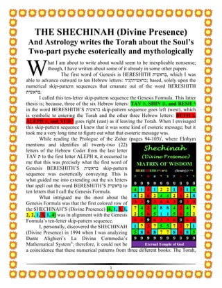 1
THE SHECHINAH (Divine Presence)
And Astrology writes the Torah about the Soul’s
Two-part psyche esoterically and mythologically
hat I am about to write about would seem to be inexplicable nonsense;
though, I have written about some of it already in some other papers.
The first word of Genesis is BERESHITH ‫בראשית‬, which I was
able to advance outward to ten Hebrew letters: ‫;בראשיתקגיד‬ based, solely upon the
numerical skip-pattern sequences that emanate out of the word BERESHITH
‫בראשית‬.
I called this ten-letter skip-pattern sequence the Genesis Formula. This latter
thesis is; because, three of the six Hebrew letters: TAV ‫ת‬, SHIN ‫ש‬, and RESH ‫ר‬
in the word BERESHITH’S ‫בראשית‬ skip-pattern sequence goes left (west), which
is symbolic to entering the Torah and the other three Hebrew letters: BETH ‫ב‬,
ALEPH ‫א‬, and YUD ‫י‬ goes right (east) as if leaving the Torah. When I envisaged
this skip-pattern sequence I knew that it was some kind of esoteric message; but it
took me a very long time to figure out what that esoteric message was.
While reading the Prologue of the Zohar (pages 94-103)i
, where Elohym
mentions and identifies all twenty-two (22)
letters of the Hebrew Coder from the last letter
TAV ‫ת‬ to the first letter ALEPH ‫א‬, it occurred to
me that this was precisely what the first word of
Genesis BERESHITH’S ‫בראשית‬ skip-pattern
sequence was esoterically conveying. This is
what guided me into extending out the six letters
that spell out the word BERESHITH’S ‫בראשית‬ to
ten letters that I call the Genesis Formula.
What intrigued me the most about the
Genesis Formula was that the first colored row of
the SHECHINAH’S (Divine Presence) [4, 1, 3, 1,
2, 2, 1, 3, 1, 4] was in alignment with the Genesis
Formula’s ten-letter skip-pattern sequence.
I, personally, discovered the SHECHINAH
(Divine Presence) in 1994 when I was analyzing
Dante Alighieri’s La Divina Commedia’s
Mathematical Systemii
; therefore, it could not be
a coincidence that these numerical patterns from three different books: The Torah,
W
 