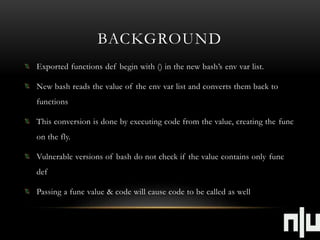 BACKGROUND 
Exported functions def begin with () in the new bash’s env var list. 
New bash reads the value of the env var list and converts them back to 
functions 
This conversion is done by executing code from the value, creating the func 
on the fly. 
Vulnerable versions of bash do not check if the value contains only func 
def 
Passing a func value & code will cause code to be called as well 
 