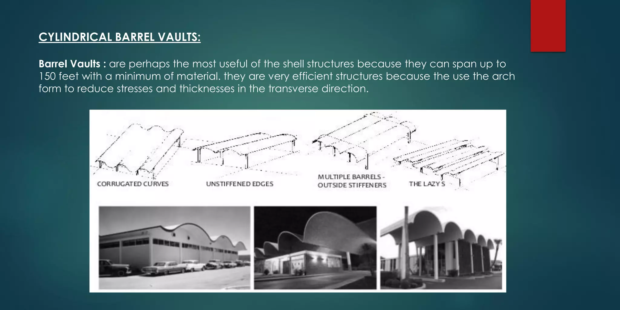 CYLINDRICAL BARREL VAULTS:
Barrel Vaults : are perhaps the most useful of the shell structures because they can span up to
150 feet with a minimum of material. they are very efficient structures because the use the arch
form to reduce stresses and thicknesses in the transverse direction.
 