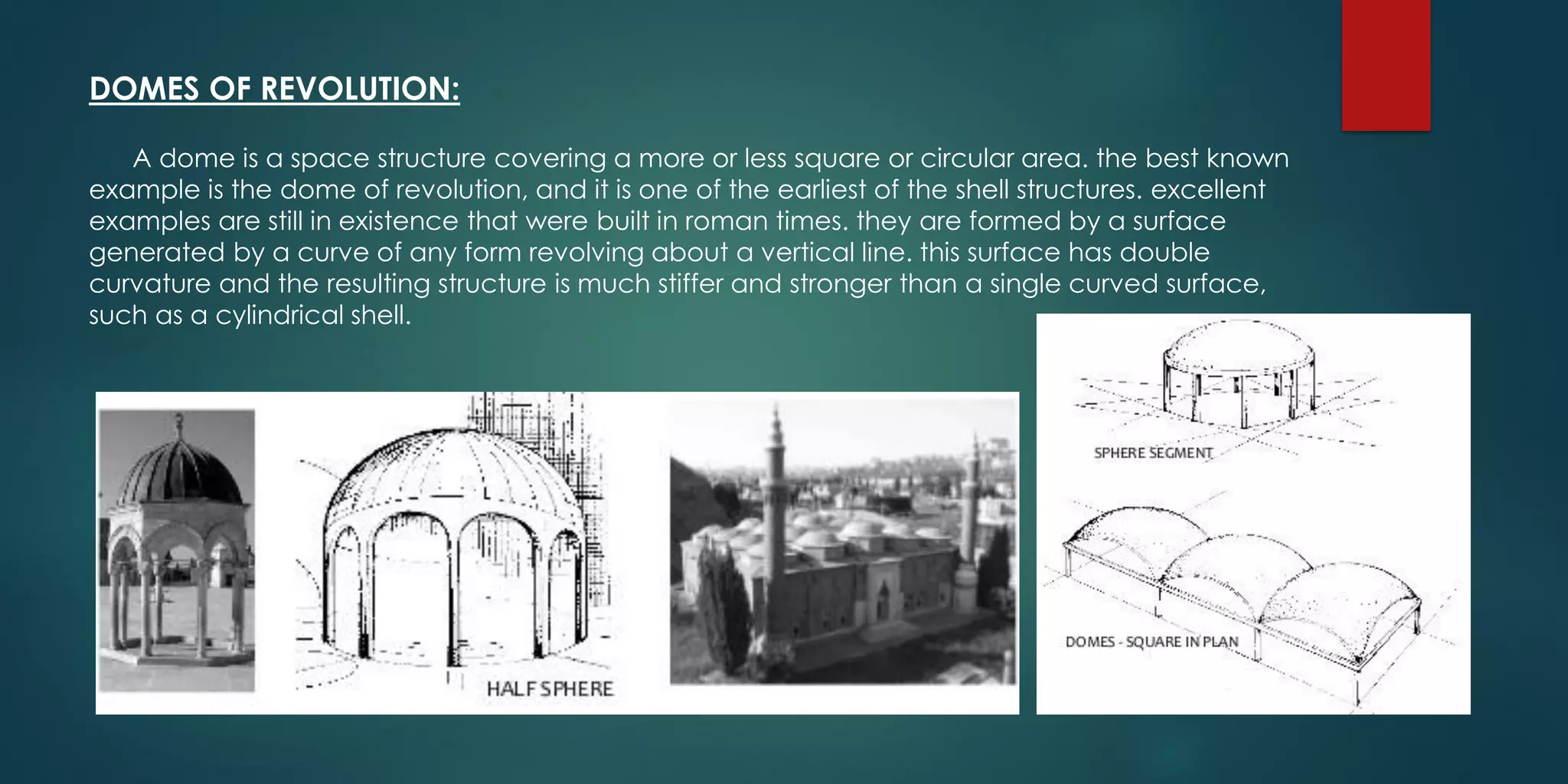 DOMES OF REVOLUTION:
A dome is a space structure covering a more or less square or circular area. the best known
example is the dome of revolution, and it is one of the earliest of the shell structures. excellent
examples are still in existence that were built in roman times. they are formed by a surface
generated by a curve of any form revolving about a vertical line. this surface has double
curvature and the resulting structure is much stiffer and stronger than a single curved surface,
such as a cylindrical shell.
 