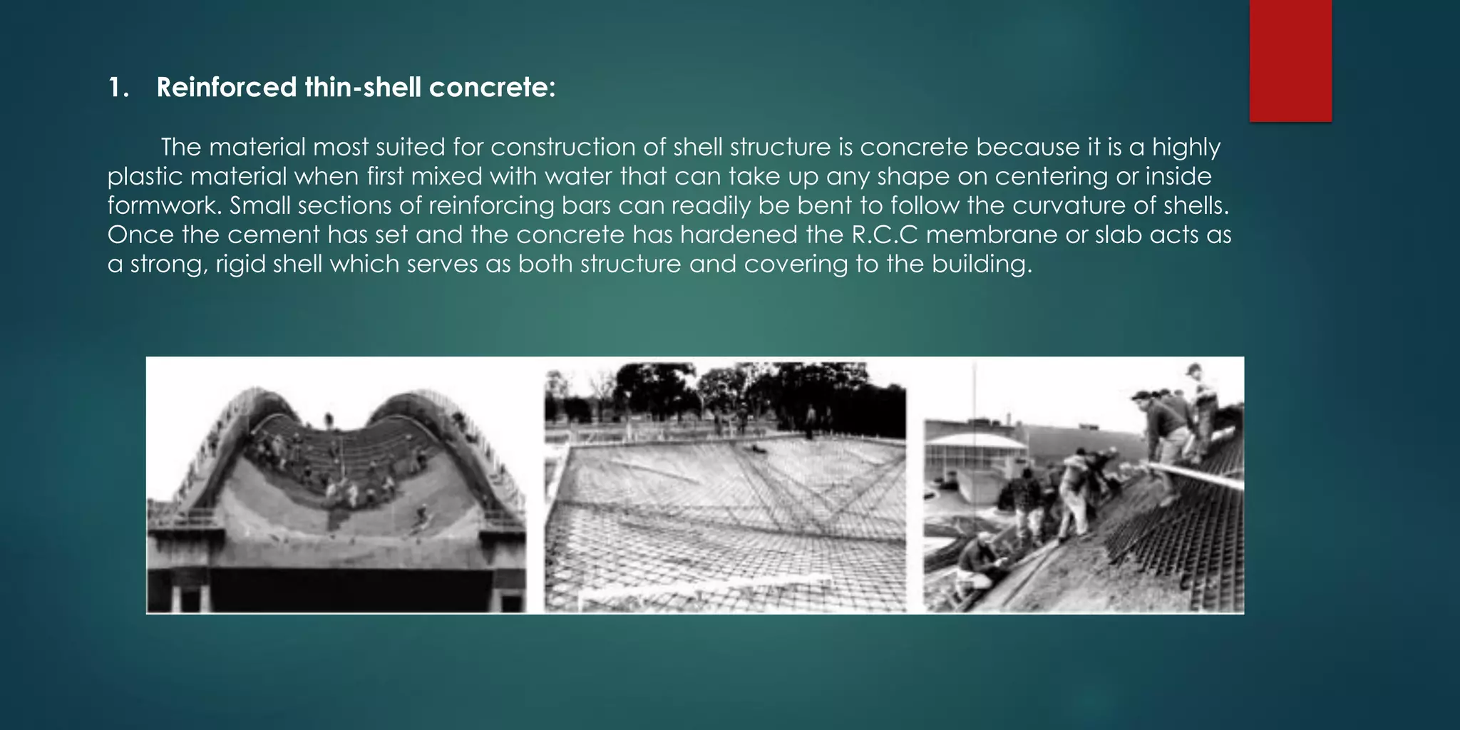 1. Reinforced thin-shell concrete:
The material most suited for construction of shell structure is concrete because it is a highly
plastic material when first mixed with water that can take up any shape on centering or inside
formwork. Small sections of reinforcing bars can readily be bent to follow the curvature of shells.
Once the cement has set and the concrete has hardened the R.C.C membrane or slab acts as
a strong, rigid shell which serves as both structure and covering to the building.
 