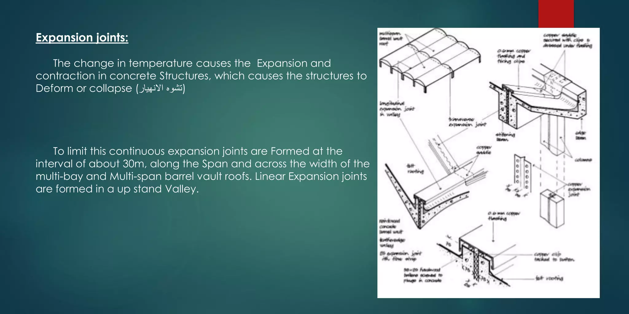 Expansion joints:
The change in temperature causes the Expansion and
contraction in concrete Structures, which causes the structures to
Deform or collapse (‫االنهيار‬ ‫)تشوه‬
To limit this continuous expansion joints are Formed at the
interval of about 30m, along the Span and across the width of the
multi-bay and Multi-span barrel vault roofs. Linear Expansion joints
are formed in a up stand Valley.
 