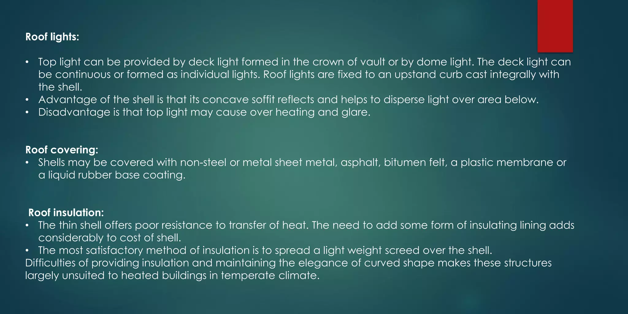 Roof lights:
• Top light can be provided by deck light formed in the crown of vault or by dome light. The deck light can
be continuous or formed as individual lights. Roof lights are fixed to an upstand curb cast integrally with
the shell.
• Advantage of the shell is that its concave soffit reflects and helps to disperse light over area below.
• Disadvantage is that top light may cause over heating and glare.
Roof covering:
• Shells may be covered with non-steel or metal sheet metal, asphalt, bitumen felt, a plastic membrane or
a liquid rubber base coating.
Roof insulation:
• The thin shell offers poor resistance to transfer of heat. The need to add some form of insulating lining adds
considerably to cost of shell.
• The most satisfactory method of insulation is to spread a light weight screed over the shell.
Difficulties of providing insulation and maintaining the elegance of curved shape makes these structures
largely unsuited to heated buildings in temperate climate.
 